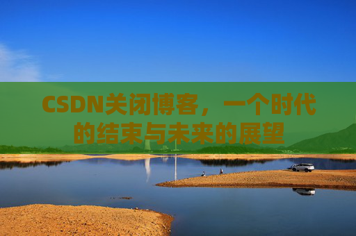 CSDN关闭博客，一个时代的结束与未来的展望